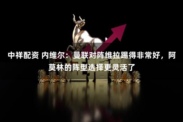 中祥配资 内维尔：曼联对阵维拉踢得非常好，阿莫林的阵型选择更灵活了