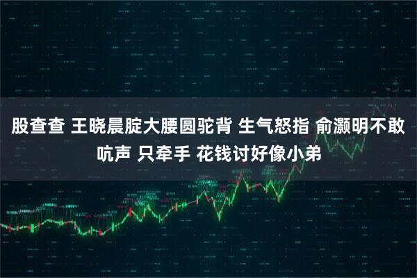 股查查 王晓晨腚大腰圆驼背 生气怒指 俞灏明不敢吭声 只牵手 花钱讨好像小弟