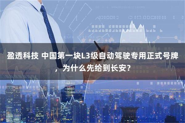 盈透科技 中国第一块L3级自动驾驶专用正式号牌，为什么先给到长安？