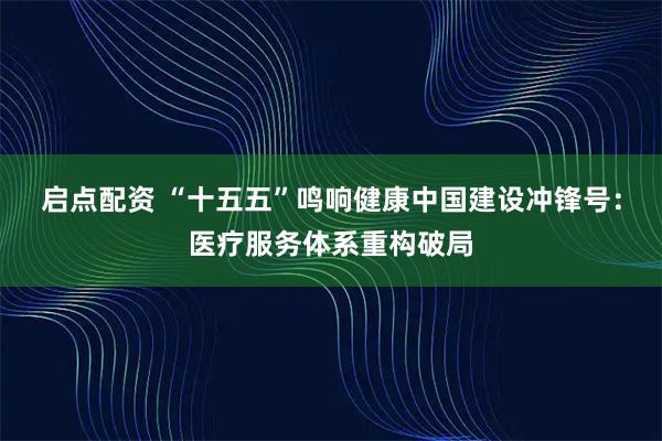 启点配资 “十五五”鸣响健康中国建设冲锋号：医疗服务体系重构破局