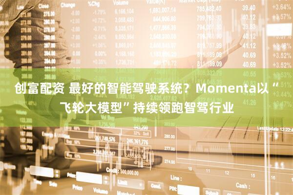创富配资 最好的智能驾驶系统？Momenta以“飞轮大模型”持续领跑智驾行业