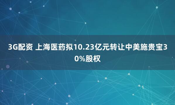 3G配资 上海医药拟10.23亿元转让中美施贵宝30%股权
